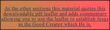 As the other sections this material quotes this downloadable pdf leaflet and adds commentary allowing you to use the leaflet to establish Jesus as the Good Creator which He is. Download the pdf leaflet on Biology by clicking here